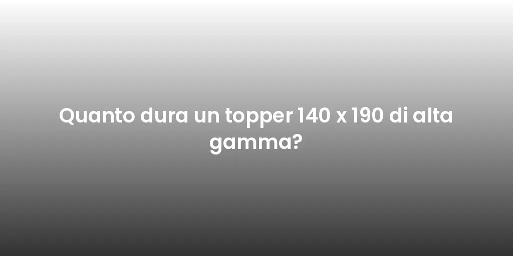 Quanto dura un topper 140 x 190 di alta gamma?