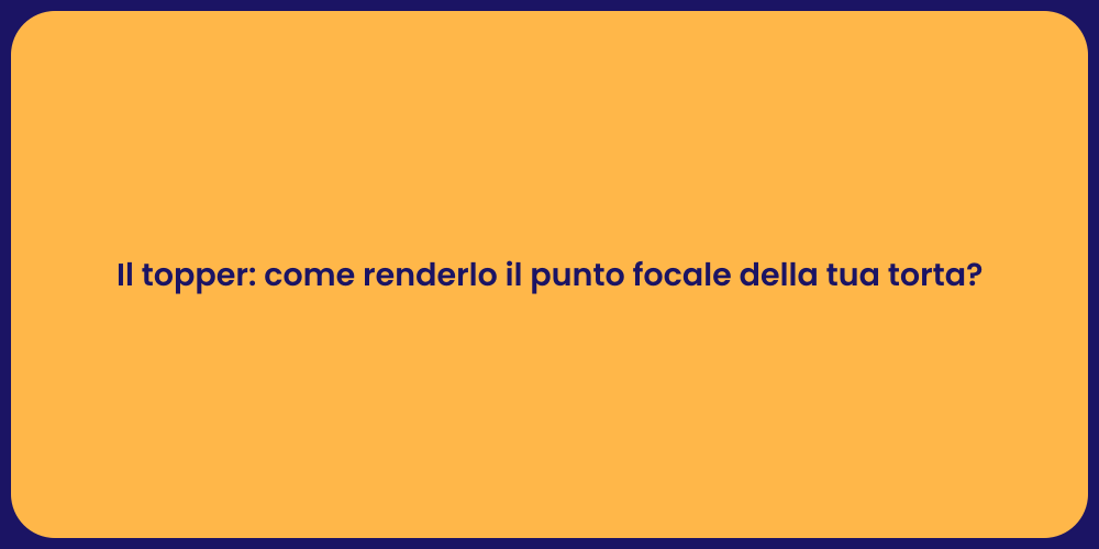Il topper: come renderlo il punto focale della tua torta?