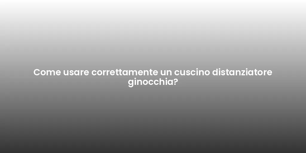 Come usare correttamente un cuscino distanziatore ginocchia?