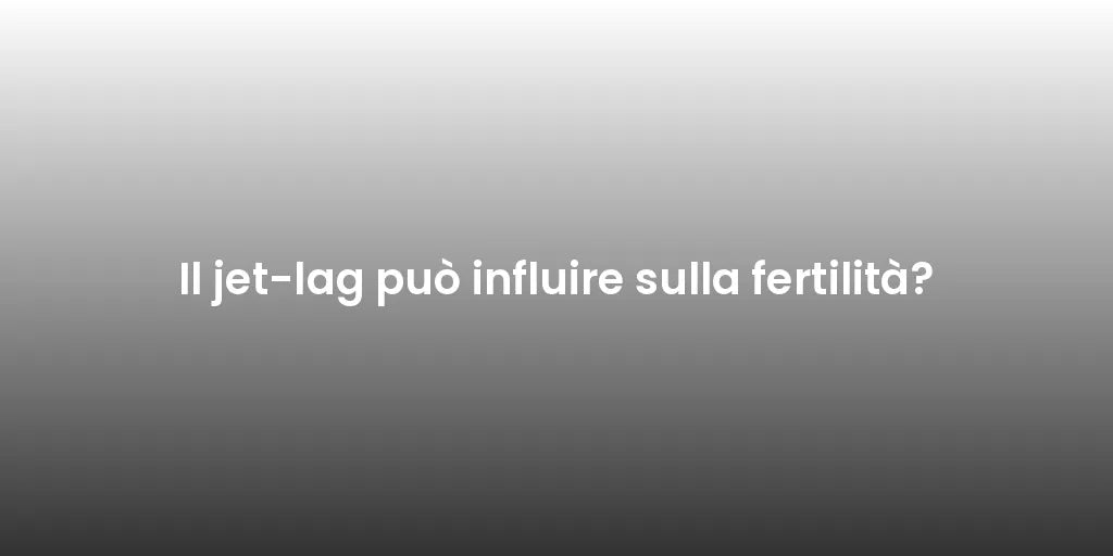 Il jet-lag può influire sulla fertilità?