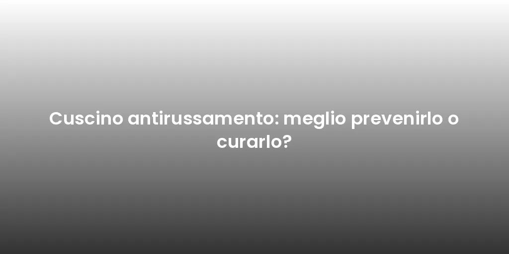 Cuscino antirussamento: meglio prevenirlo o curarlo?