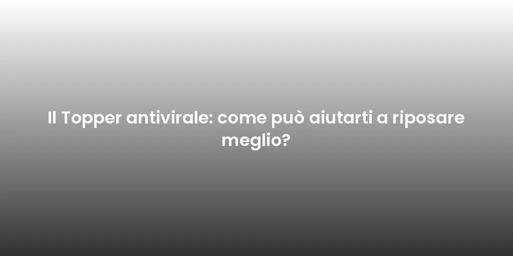 Il Topper antivirale: come può aiutarti a riposare meglio?