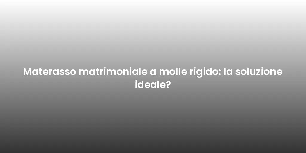 Materasso matrimoniale a molle rigido: la soluzione ideale?