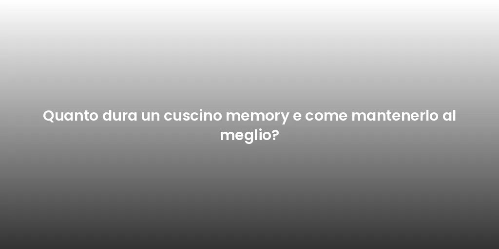 Quanto dura un cuscino memory e come mantenerlo al meglio?