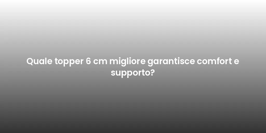 Quale topper 6 cm migliore garantisce comfort e supporto?