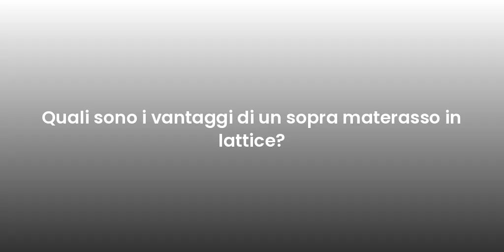 Quali sono i vantaggi di un sopra materasso in lattice?