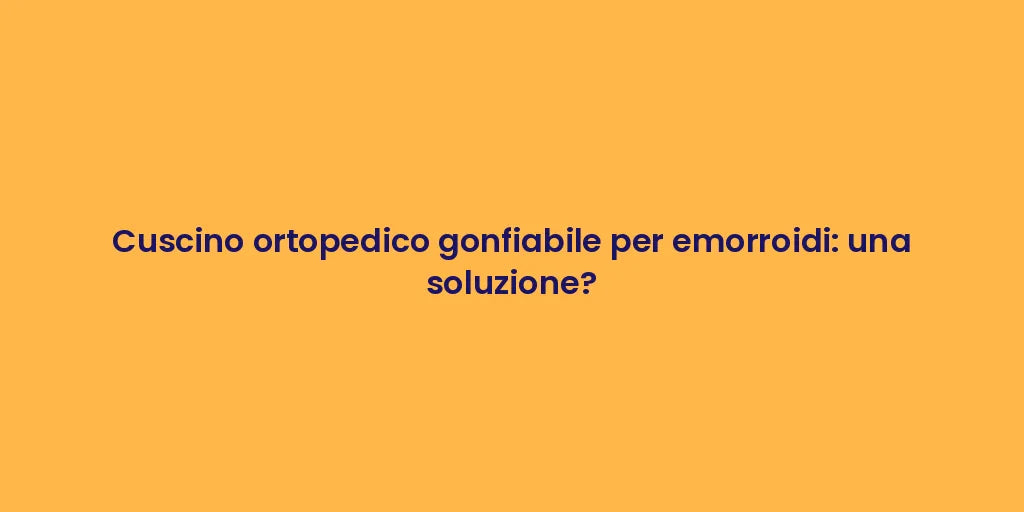 Cuscino ortopedico gonfiabile per emorroidi: una soluzione?